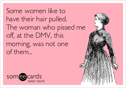 Some women like to
have their hair pulled.
The woman who pissed me
off, at the DMV, this
morning, was not one
of them...