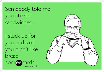 Somebody told me
you ate shit
sandwiches .

I stuck up for
you and said
you didn't like
bread.