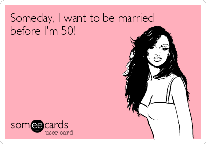 Someday, I want to be married
before I'm 50!