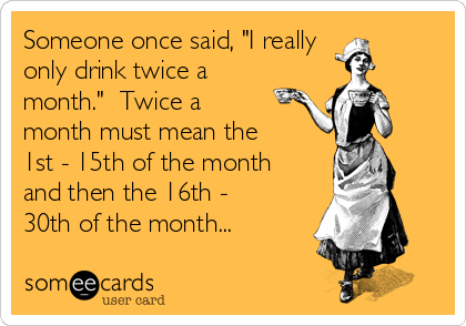 Someone once said, "I really 
only drink twice a
month."  Twice a
month must mean the
1st - 15th of the month
and then the 16th -
30th of the month...