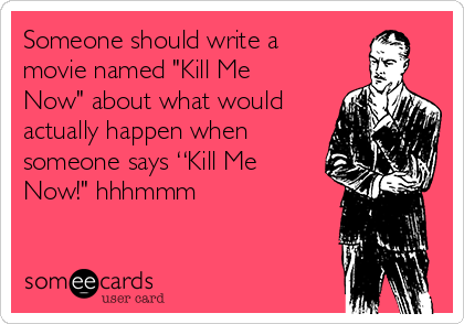 Someone should write a
movie named "Kill Me
Now" about what would
actually happen when
someone says “Kill Me
Now!" hhhmmm