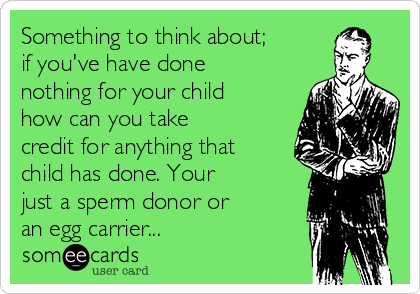 Something to think about;
if you've have done
nothing for your child
how can you take
credit for anything that
child has done. Your
just a sperm donor or
an egg carrier...