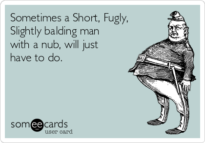 Sometimes a Short, Fugly,
Slightly balding man
with a nub, will just
have to do.