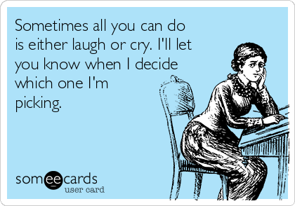 Sometimes all you can do
is either laugh or cry. I'll let
you know when I decide
which one I'm
picking.