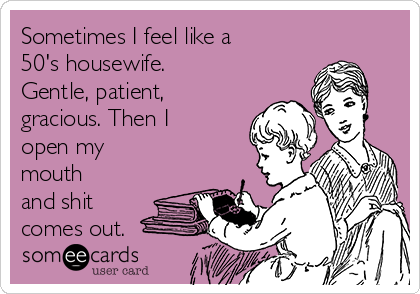Sometimes I feel like a
50's housewife.
Gentle, patient,
gracious. Then I
open my
mouth
and shit
comes out.