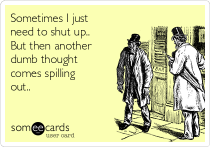 Sometimes I just
need to shut up..
But then another
dumb thought
comes spilling
out..