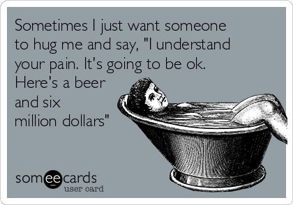 Sometimes I just want someone
to hug me and say, "I understand
your pain. It's going to be ok.
Here's a beer
and six
million dollars" 