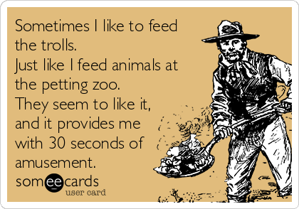 Sometimes I like to feed
the trolls. 
Just like I feed animals at
the petting zoo. 
They seem to like it,
and it provides me
with 30 seconds of
amusement.  