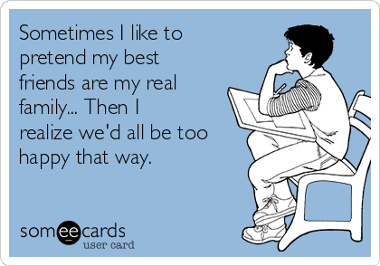 Sometimes I like to
pretend my best
friends are my real
family... Then I
realize we'd all be too
happy that way.