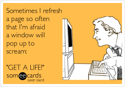 Sometimes I refresh 
a page so often 
that I'm afraid 
a window will 
pop up to
scream:

"GET A LIFE!"