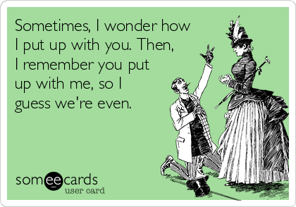 Sometimes, I wonder how
I put up with you. Then,
I remember you put
up with me, so I
guess we're even.