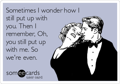 Sometimes I wonder how I
still put up with
you. Then I
remember, Oh,
you still put up
with me. So
we're even. 