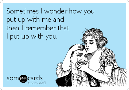 Sometimes I wonder how you
put up with me and
then I remember that
I put up with you.