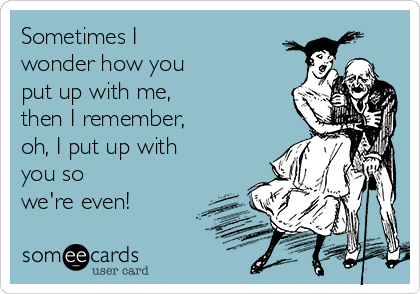 Sometimes I
wonder how you
put up with me,
then I remember,
oh, I put up with
you so
we're even! 