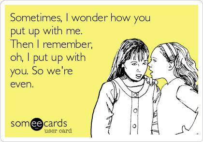 Sometimes, I wonder how you
put up with me.
Then I remember,
oh, I put up with
you. So we're
even.