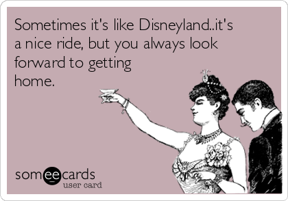 Sometimes it's like Disneyland..it's
a nice ride, but you always look
forward to getting
home.