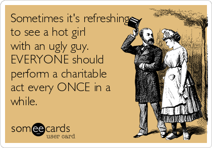 Sometimes it's refreshing
to see a hot girl
with an ugly guy. 
EVERYONE should
perform a charitable
act every ONCE in a
while.