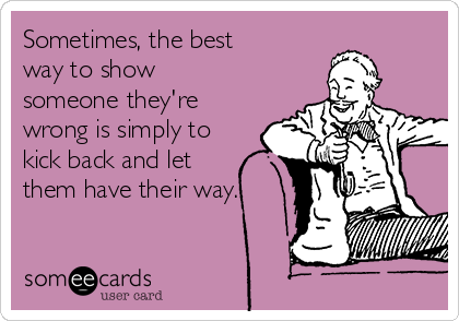 Sometimes, the best
way to show
someone they're
wrong is simply to
kick back and let
them have their way.