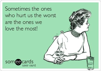 Sometimes the ones
who hurt us the worst
are the ones we
love the most!