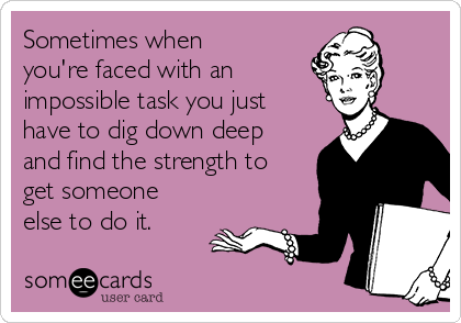 Sometimes when
you're faced with an 
impossible task you just
have to dig down deep
and find the strength to
get someone
else to do it.