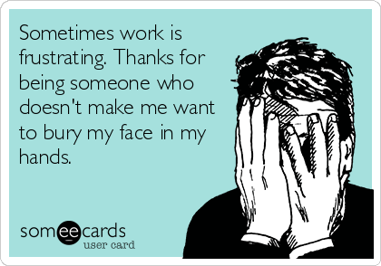 Sometimes work is
frustrating. Thanks for
being someone who
doesn't make me want
to bury my face in my
hands. 