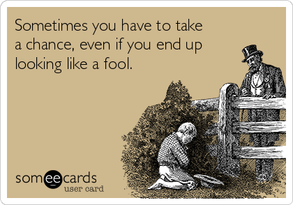 Sometimes you have to take
a chance, even if you end up
looking like a fool.