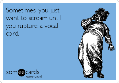 Sometimes, you just
want to scream until
you rupture a vocal
cord.