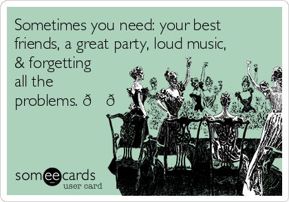 Sometimes you need: your best
friends, a great party, loud music,
& forgetting
all the
problems. 