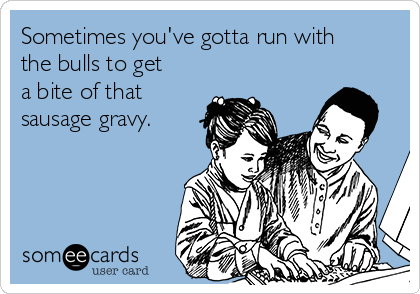 Sometimes you've gotta run with
the bulls to get
a bite of that
sausage gravy.