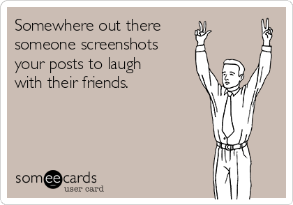 Somewhere out there
someone screenshots
your posts to laugh
with their friends.