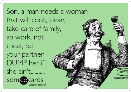 Son, a man needs a woman
that will cook, clean,
take care of family,
an work, not
cheat, be
your partner.
DUMP her if
she ain't...........