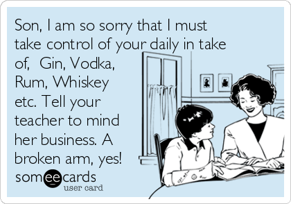 Son, I am so sorry that I must
take control of your daily in take
of,  Gin, Vodka,
Rum, Whiskey
etc. Tell your
teacher to mind
her business. A
broken arm, yes!