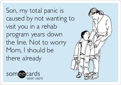 Son, my total panic is
caused by not wanting to
visit you in a rehab
program years down
the line. Not to worry
Mom, I should be
there already 