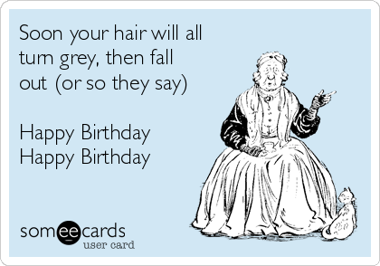 Soon your hair will all
turn grey, then fall
out (or so they say)

Happy Birthday
Happy Birthday