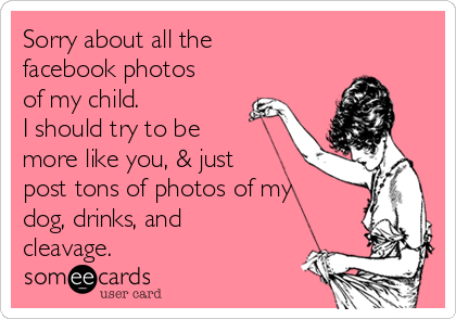 Sorry about all the
facebook photos
of my child. 
I should try to be
more like you, & just
post tons of photos of my
dog, drinks, and
cleavage.