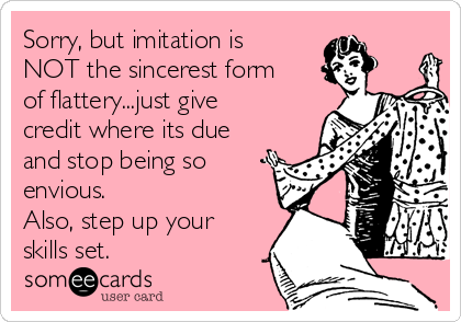 Sorry, but imitation is
NOT the sincerest form
of flattery...just give
credit where its due
and stop being so
envious.
Also, step up your
skills set.