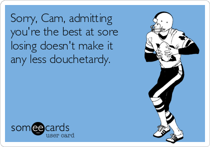 Sorry, Cam, admitting
you're the best at sore
losing doesn't make it
any less douchetardy.