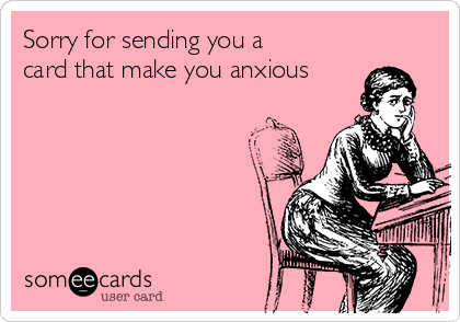 Sorry for sending you a
card that make you anxious
