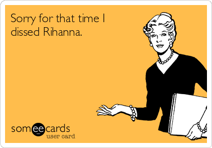 Sorry for that time I
dissed Rihanna.