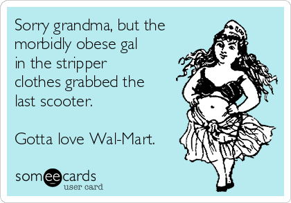 Sorry grandma, but the
morbidly obese gal
in the stripper
clothes grabbed the
last scooter.

Gotta love Wal-Mart.