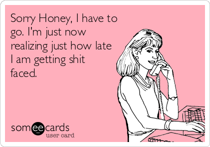 Sorry Honey, I have to
go. I'm just now
realizing just how late
I am getting shit
faced.