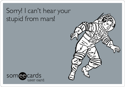 Sorry! I can't hear your
stupid from mars! 