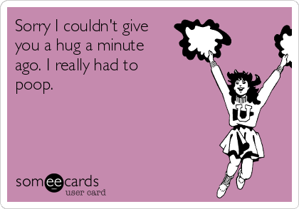 Sorry I couldn't give
you a hug a minute
ago. I really had to
poop.