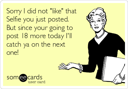 Sorry I did not "like" that
Selfie you just posted.
But since your going to
post 18 more today I'll
catch ya on the next
one!