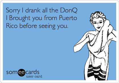 Sorry I drank all the DonQ
I Brought you from Puerto
Rico before seeing you.
