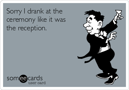 Sorry I drank at the
ceremony like it was
the reception.