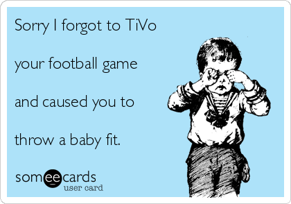 Sorry I forgot to TiVo 

your football game

and caused you to

throw a baby fit. 