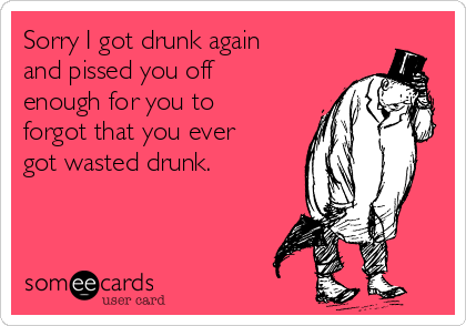 Sorry I got drunk again
and pissed you off
enough for you to
forgot that you ever
got wasted drunk. 