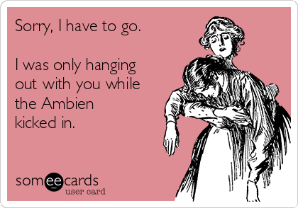 Sorry, I have to go. 

I was only hanging
out with you while
the Ambien
kicked in.