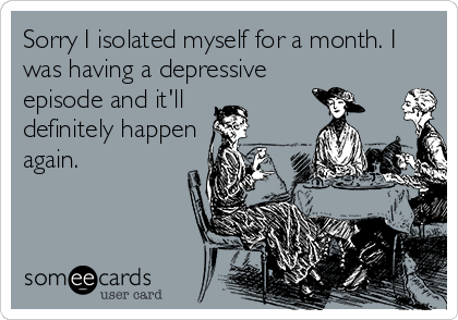 Sorry I isolated myself for a month. I
was having a depressive
episode and it'll 
definitely happen
again. 